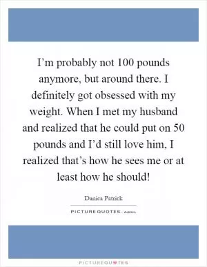 I’m probably not 100 pounds anymore, but around there. I definitely got obsessed with my weight. When I met my husband and realized that he could put on 50 pounds and I’d still love him, I realized that’s how he sees me or at least how he should! Picture Quote #1