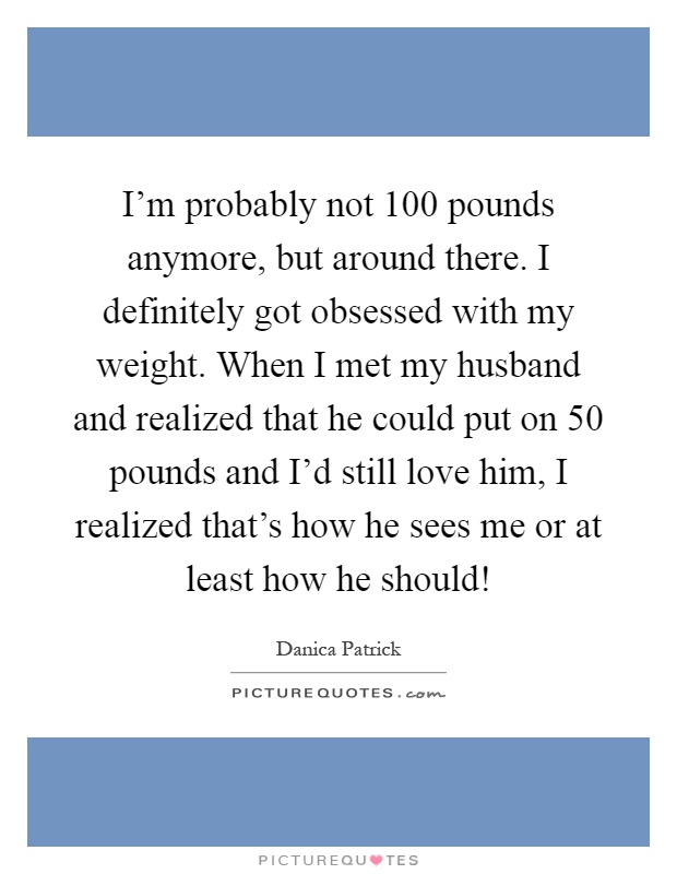 I'm probably not 100 pounds anymore, but around there. I definitely got obsessed with my weight. When I met my husband and realized that he could put on 50 pounds and I'd still love him, I realized that's how he sees me or at least how he should! Picture Quote #1