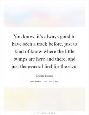 You know, it’s always good to have seen a track before, just to kind of know where the little bumps are here and there, and just the general feel for the size Picture Quote #1