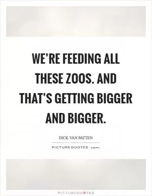 We’re feeding all these zoos. and that’s getting bigger and bigger Picture Quote #1
