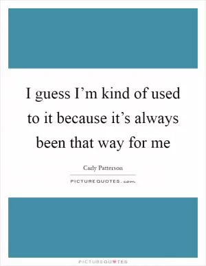 I guess I’m kind of used to it because it’s always been that way for me Picture Quote #1