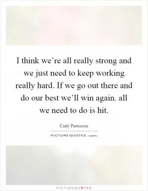 I think we’re all really strong and we just need to keep working really hard. If we go out there and do our best we’ll win again. all we need to do is hit Picture Quote #1