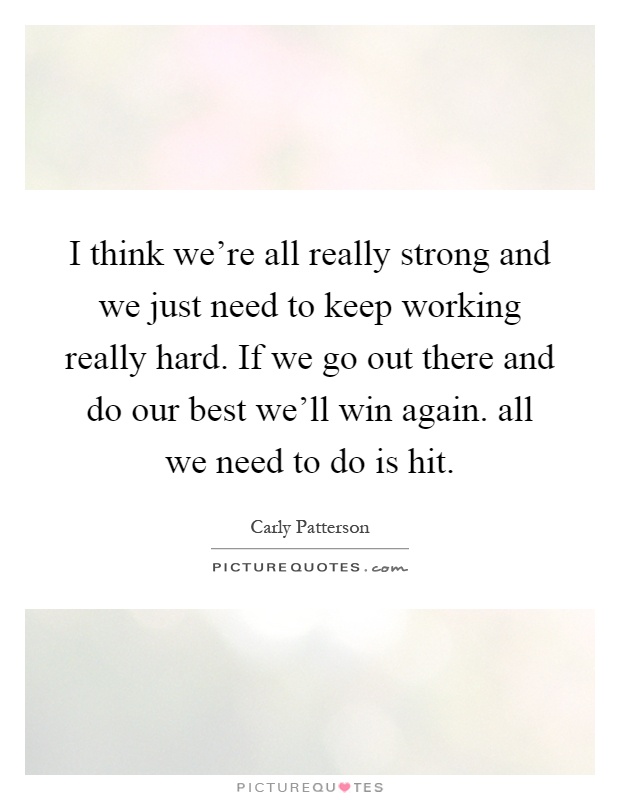 I think we're all really strong and we just need to keep working really hard. If we go out there and do our best we'll win again. all we need to do is hit Picture Quote #1