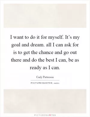 I want to do it for myself. It’s my goal and dream. all I can ask for is to get the chance and go out there and do the best I can, be as ready as I can Picture Quote #1
