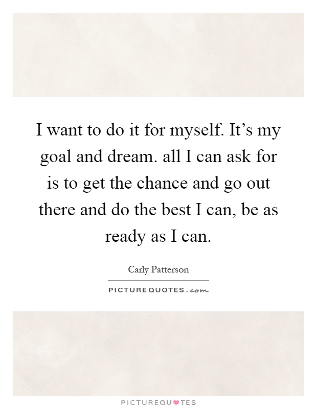 I want to do it for myself. It's my goal and dream. all I can ask for is to get the chance and go out there and do the best I can, be as ready as I can Picture Quote #1