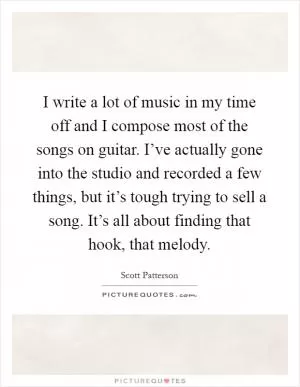 I write a lot of music in my time off and I compose most of the songs on guitar. I’ve actually gone into the studio and recorded a few things, but it’s tough trying to sell a song. It’s all about finding that hook, that melody Picture Quote #1