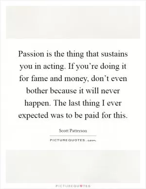 Passion is the thing that sustains you in acting. If you’re doing it for fame and money, don’t even bother because it will never happen. The last thing I ever expected was to be paid for this Picture Quote #1