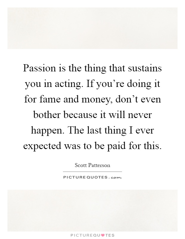 Passion is the thing that sustains you in acting. If you're doing it for fame and money, don't even bother because it will never happen. The last thing I ever expected was to be paid for this Picture Quote #1