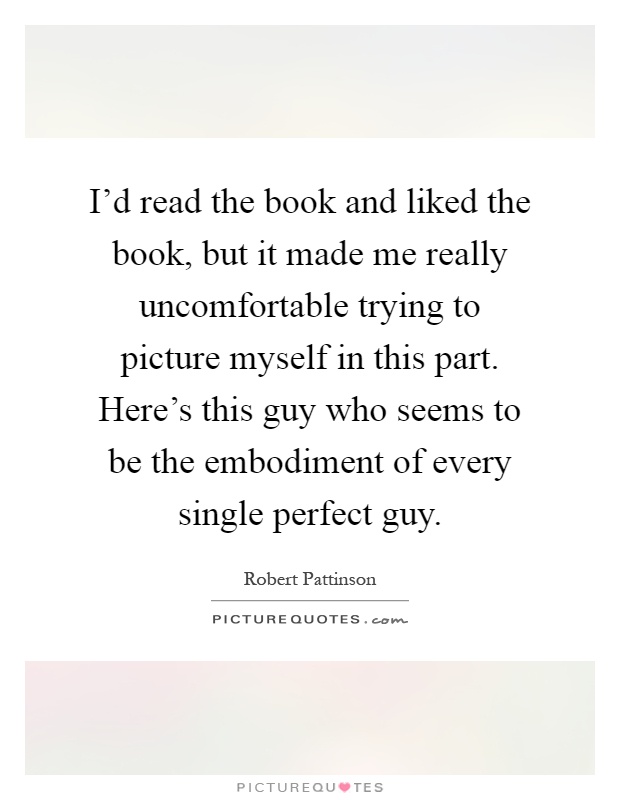 I'd read the book and liked the book, but it made me really uncomfortable trying to picture myself in this part. Here's this guy who seems to be the embodiment of every single perfect guy Picture Quote #1
