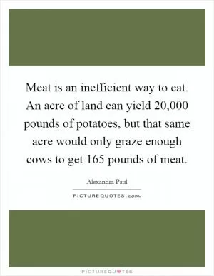 Meat is an inefficient way to eat. An acre of land can yield 20,000 pounds of potatoes, but that same acre would only graze enough cows to get 165 pounds of meat Picture Quote #1