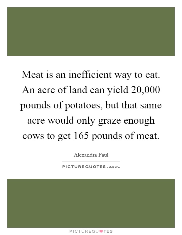 Meat is an inefficient way to eat. An acre of land can yield 20,000 pounds of potatoes, but that same acre would only graze enough cows to get 165 pounds of meat Picture Quote #1