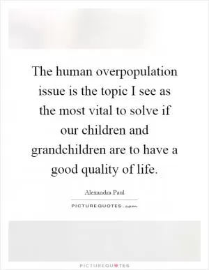 The human overpopulation issue is the topic I see as the most vital to solve if our children and grandchildren are to have a good quality of life Picture Quote #1