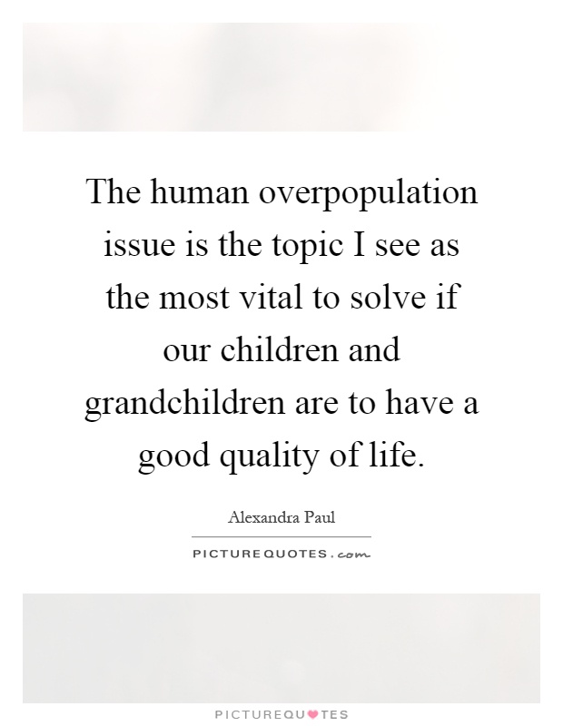 The human overpopulation issue is the topic I see as the most vital to solve if our children and grandchildren are to have a good quality of life Picture Quote #1