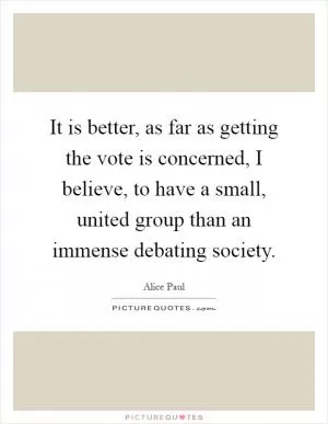 It is better, as far as getting the vote is concerned, I believe, to have a small, united group than an immense debating society Picture Quote #1