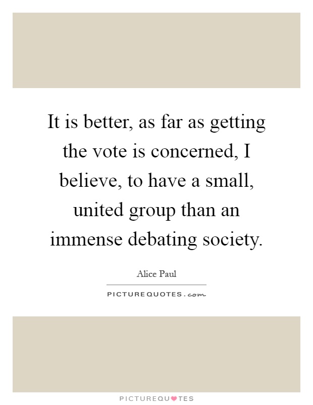 It is better, as far as getting the vote is concerned, I believe, to have a small, united group than an immense debating society Picture Quote #1