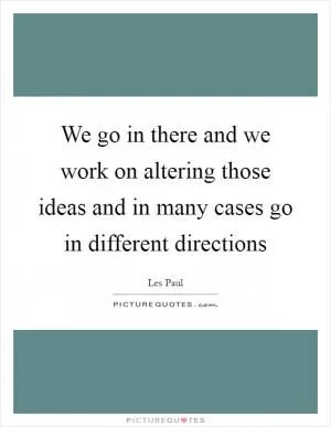 We go in there and we work on altering those ideas and in many cases go in different directions Picture Quote #1