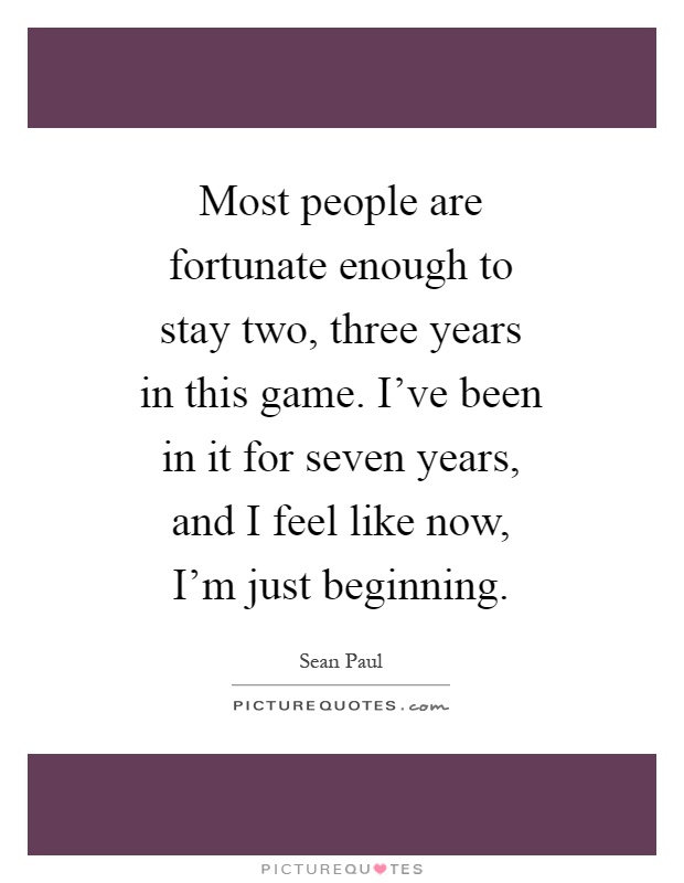 Most people are fortunate enough to stay two, three years in this game. I've been in it for seven years, and I feel like now, I'm just beginning Picture Quote #1