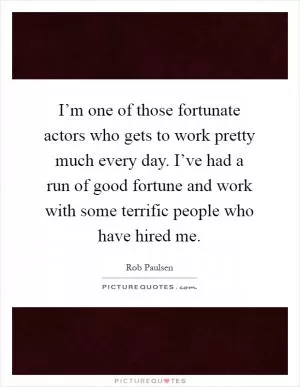 I’m one of those fortunate actors who gets to work pretty much every day. I’ve had a run of good fortune and work with some terrific people who have hired me Picture Quote #1