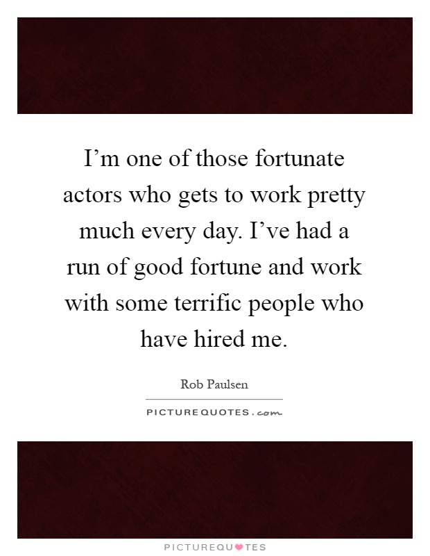 I'm one of those fortunate actors who gets to work pretty much every day. I've had a run of good fortune and work with some terrific people who have hired me Picture Quote #1