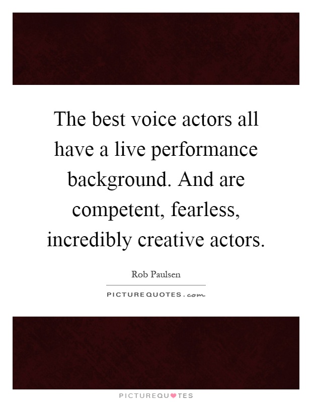 The best voice actors all have a live performance background. And are competent, fearless, incredibly creative actors Picture Quote #1