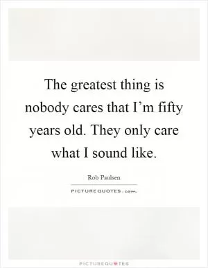 The greatest thing is nobody cares that I’m fifty years old. They only care what I sound like Picture Quote #1