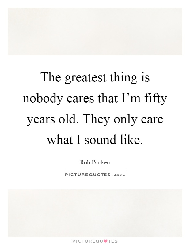 The greatest thing is nobody cares that I'm fifty years old. They only care what I sound like Picture Quote #1