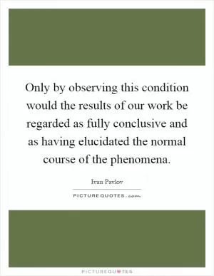 Only by observing this condition would the results of our work be regarded as fully conclusive and as having elucidated the normal course of the phenomena Picture Quote #1