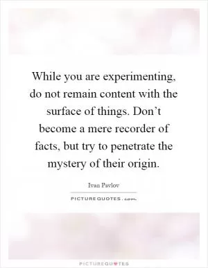 While you are experimenting, do not remain content with the surface of things. Don’t become a mere recorder of facts, but try to penetrate the mystery of their origin Picture Quote #1