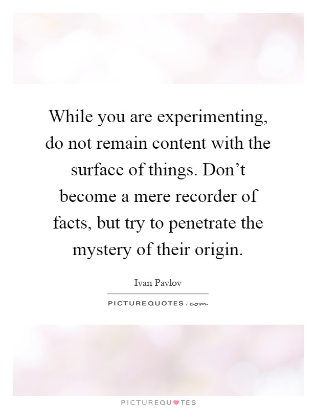 While you are experimenting, do not remain content with the surface of things. Don't become a mere recorder of facts, but try to penetrate the mystery of their origin Picture Quote #1