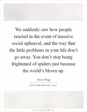 We suddenly saw how people reacted in the event of massive social upheaval, and the way that the little problems in your life don’t go away. You don’t stop being frightened of spiders just because the world’s blown up Picture Quote #1