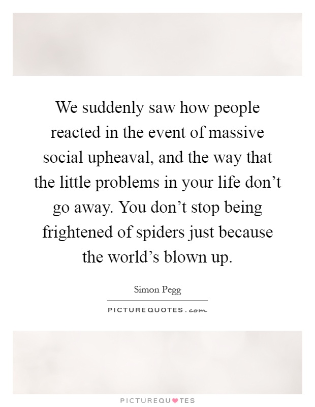 We suddenly saw how people reacted in the event of massive social upheaval, and the way that the little problems in your life don't go away. You don't stop being frightened of spiders just because the world's blown up Picture Quote #1