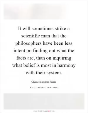 It will sometimes strike a scientific man that the philosophers have been less intent on finding out what the facts are, than on inquiring what belief is most in harmony with their system Picture Quote #1