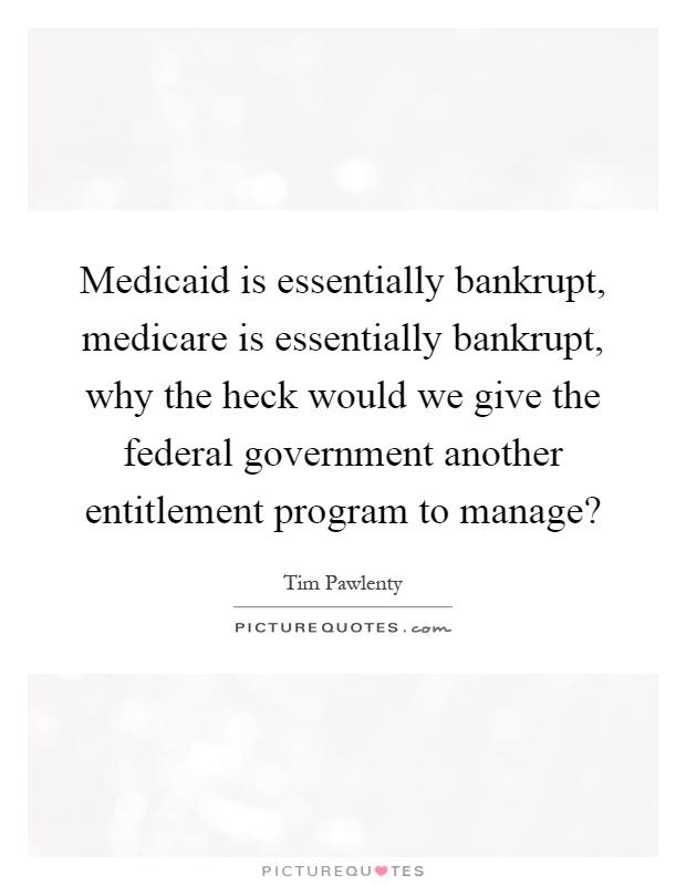 Medicaid is essentially bankrupt, medicare is essentially bankrupt, why the heck would we give the federal government another entitlement program to manage? Picture Quote #1
