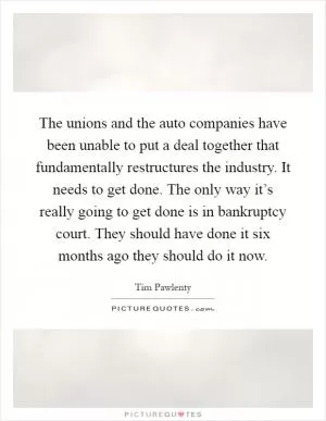 The unions and the auto companies have been unable to put a deal together that fundamentally restructures the industry. It needs to get done. The only way it’s really going to get done is in bankruptcy court. They should have done it six months ago they should do it now Picture Quote #1
