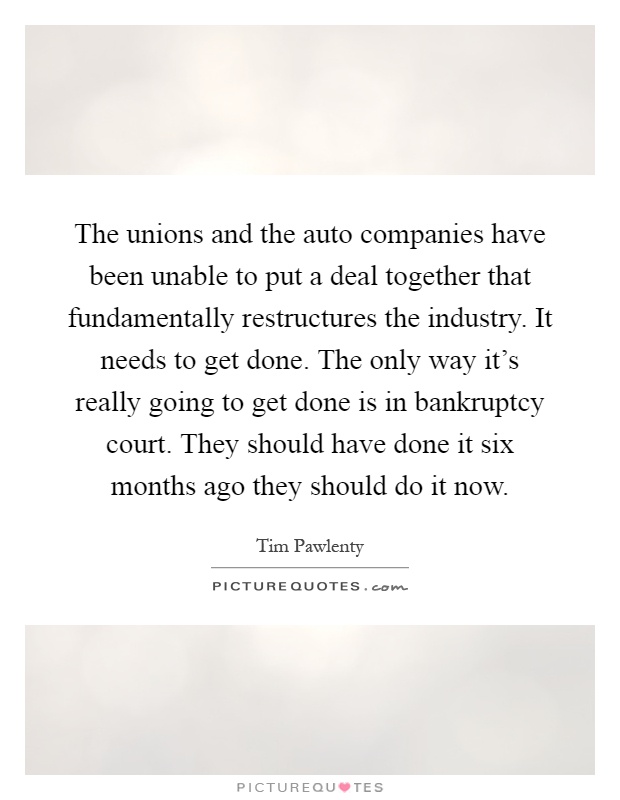 The unions and the auto companies have been unable to put a deal together that fundamentally restructures the industry. It needs to get done. The only way it's really going to get done is in bankruptcy court. They should have done it six months ago they should do it now Picture Quote #1