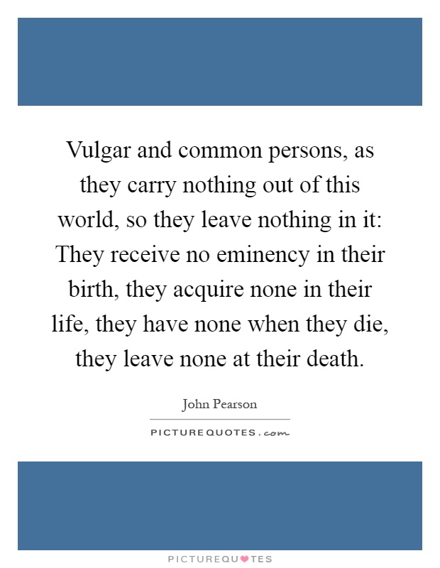 Vulgar and common persons, as they carry nothing out of this world, so they leave nothing in it: They receive no eminency in their birth, they acquire none in their life, they have none when they die, they leave none at their death Picture Quote #1