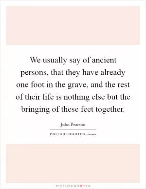 We usually say of ancient persons, that they have already one foot in the grave, and the rest of their life is nothing else but the bringing of these feet together Picture Quote #1