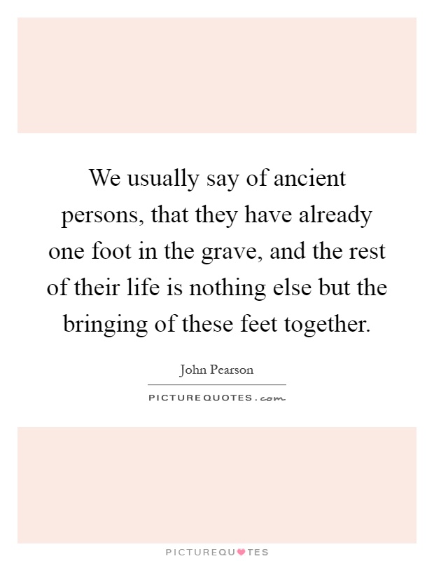 We usually say of ancient persons, that they have already one foot in the grave, and the rest of their life is nothing else but the bringing of these feet together Picture Quote #1
