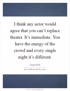 I think any actor would agree that you can’t replace theater. It’s immediate. You have the energy of the crowd and every single night it’s different Picture Quote #1