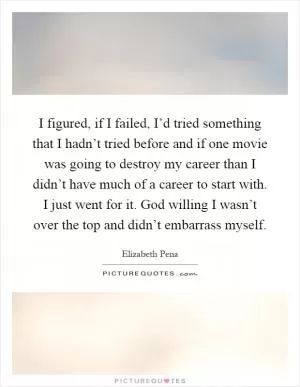 I figured, if I failed, I’d tried something that I hadn’t tried before and if one movie was going to destroy my career than I didn’t have much of a career to start with. I just went for it. God willing I wasn’t over the top and didn’t embarrass myself Picture Quote #1