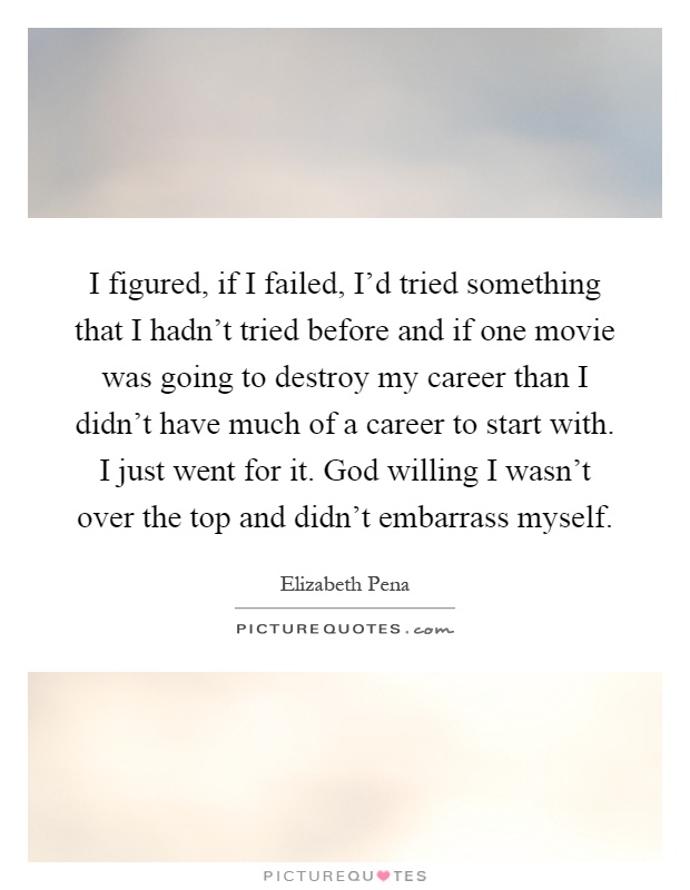 I figured, if I failed, I'd tried something that I hadn't tried before and if one movie was going to destroy my career than I didn't have much of a career to start with. I just went for it. God willing I wasn't over the top and didn't embarrass myself Picture Quote #1