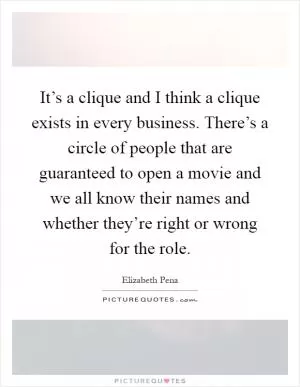 It’s a clique and I think a clique exists in every business. There’s a circle of people that are guaranteed to open a movie and we all know their names and whether they’re right or wrong for the role Picture Quote #1