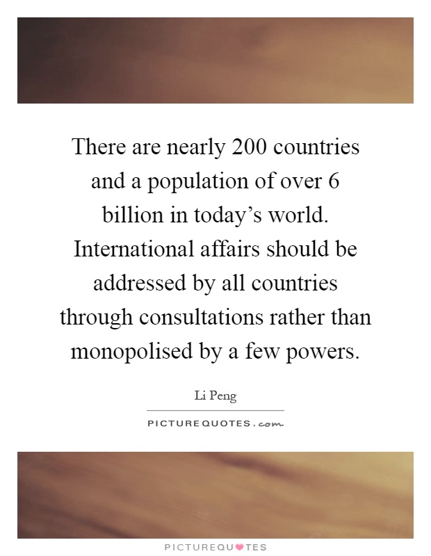 There are nearly 200 countries and a population of over 6 billion in today's world. International affairs should be addressed by all countries through consultations rather than monopolised by a few powers Picture Quote #1