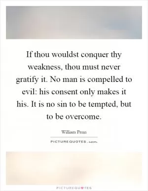 If thou wouldst conquer thy weakness, thou must never gratify it. No man is compelled to evil: his consent only makes it his. It is no sin to be tempted, but to be overcome Picture Quote #1