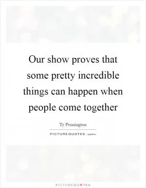 Our show proves that some pretty incredible things can happen when people come together Picture Quote #1