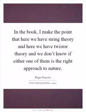 In the book, I make the point that here we have string theory and here we have twistor theory and we don’t know if either one of them is the right approach to nature Picture Quote #1