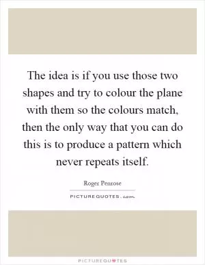 The idea is if you use those two shapes and try to colour the plane with them so the colours match, then the only way that you can do this is to produce a pattern which never repeats itself Picture Quote #1