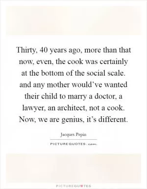 Thirty, 40 years ago, more than that now, even, the cook was certainly at the bottom of the social scale. and any mother would’ve wanted their child to marry a doctor, a lawyer, an architect, not a cook. Now, we are genius, it’s different Picture Quote #1
