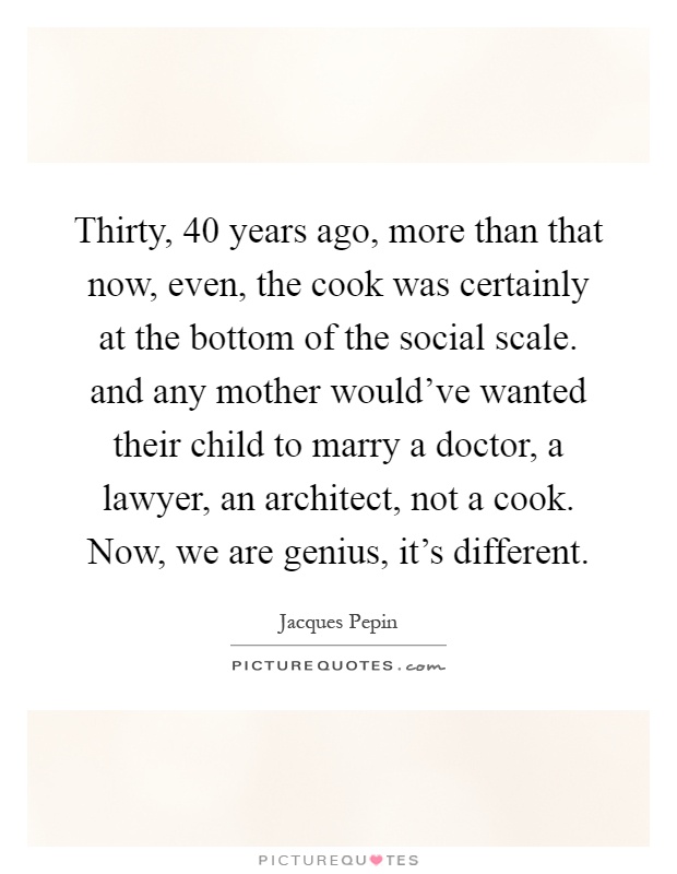 Thirty, 40 years ago, more than that now, even, the cook was certainly at the bottom of the social scale. and any mother would've wanted their child to marry a doctor, a lawyer, an architect, not a cook. Now, we are genius, it's different Picture Quote #1