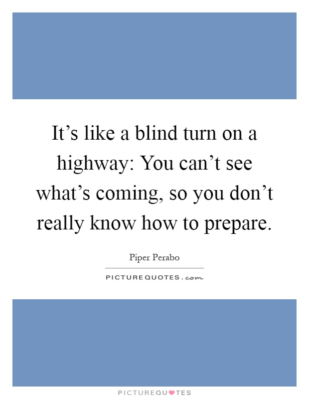 It's like a blind turn on a highway: You can't see what's coming, so you don't really know how to prepare Picture Quote #1